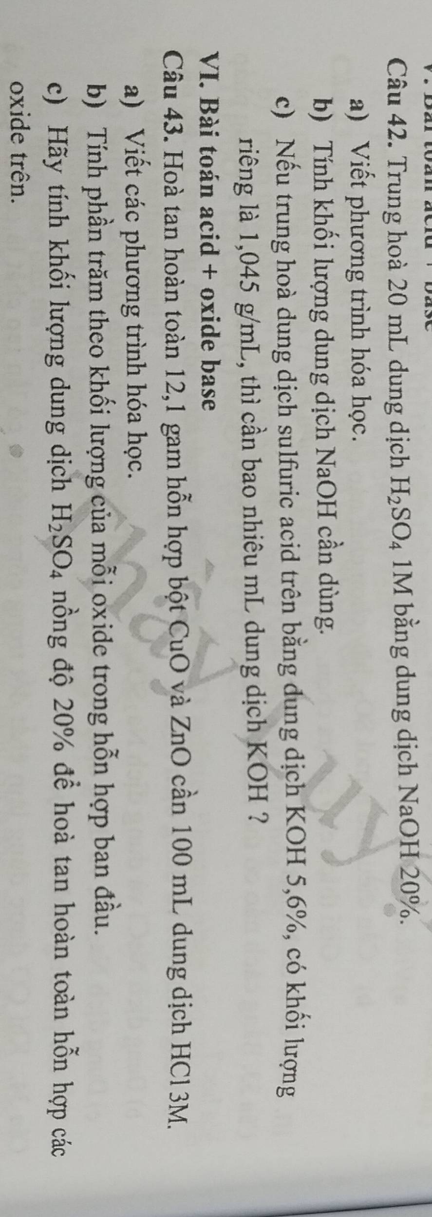 Trung hoà 20 mL dung dịch H_2SO_4 1M bằng dung dịch NaOH 20%. 
a) Viết phương trình hóa học. 
b) Tính khối lượng dung dịch NaOH cần dùng. 
c) Nếu trung hoà dung dịch sulfuric acid trên bằng dung dịch KOH 5,6%, có khối lượng 
riêng là 1,045 g/mL, thì cần bao nhiêu mL dung dịch KOH ? 
VI. Bài toán acid + oxide base 
Câu 43. Hoà tan hoàn toàn 12,1 gam hỗn hợp bột CuO và ZnO cần 100 mL dung dịch HCl3M. 
a) Viết các phương trình hóa học. 
b) Tính phần trăm theo khối lượng của mỗi oxide trong hỗn hợp ban đầu. 
c) Hãy tính khối lượng dung dịch H_2SO_4 nồng độ 20% để hoà tan hoàn toàn hỗn hợp các 
oxide trên.