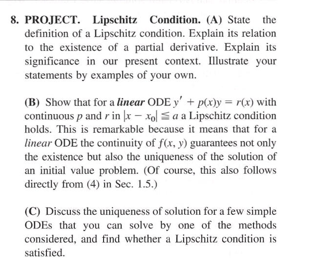 PROJECT. Lipschitz Condition. (A) State the
definition of a Lipschitz condition. Explain its relation
to the existence of a partial derivative. Explain its
significance in our present context. Illustrate your
statements by examples of your own.
(B) Show that for a linear ODE y'+p(x)y=r(x) with
continuous p and r in |x-x_0|≤ a a Lipschitz condition
holds. This is remarkable because it means that for a
linear ODE the continuity of f(x,y) guarantees not only
the existence but also the uniqueness of the solution of
an initial value problem. (Of course, this also follows
directly from (4) in Sec. 1.5.)
(C) Discuss the uniqueness of solution for a few simple
ODEs that you can solve by one of the methods
considered, and find whether a Lipschitz condition is
satisfied.