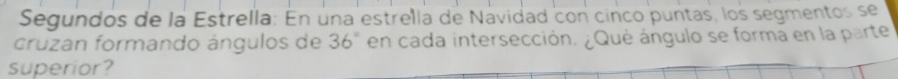 Segundos de la Estrella: En una estrella de Návidad con cinco puntas, los segmentos se 
cruzan formando ángulos de 36° en cada intersección. ¿Qué ángulo se forma en la parte 
superior?