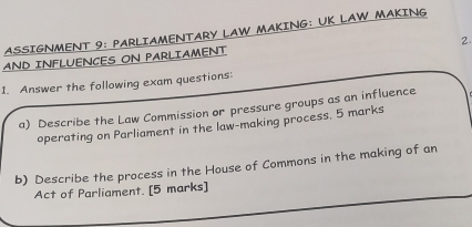 ASSIGNMENT 9: PARLIAMENTARY LAW MAKING: UK LAW MAKING 
2. 
AND INFLUENCES ON PARLIAMENT 
1. Answer the following exam questions: 
a) Describe the Law Commission or pressure groups as an influence 
operating on Parliament in the law-making process. 5 marks 
b) Describe the process in the House of Commons in the making of an 
Act of Parliament. [5 marks]