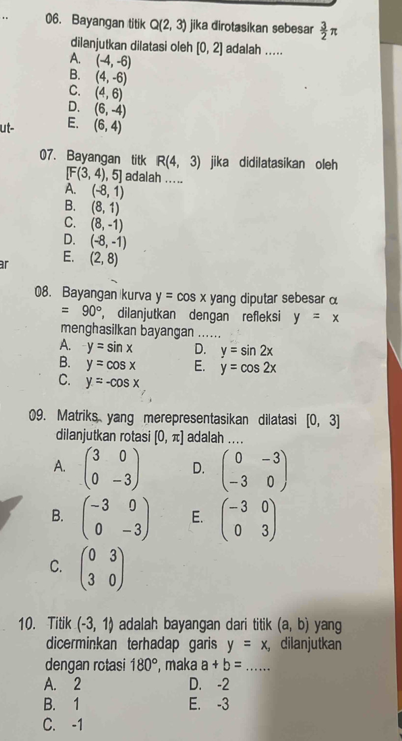 Bayangan titik Q(2,3) jika dirotasikan sebesar  3/2 π
dilanjutkan dilatasi oleh [0,2] adalah .....
A. (-4,-6)
B. (4,-6)
C. (4,6)
D. (6,-4)
ut- E. (6,4)
07. Bayangan titk R(4,3) jika didilatasikan oleh
[F(3,4) , 5] adalah .....
A. (-8,1)
B. (8,1)
C. (8,-1)
D. (-8,-1)
ar
E. (2,8)
08. Bayangan kurva y=cos x yang diputar sebesar α
=90° , dilanjutkan dengan refleksi y=x
menghasilkan bayangan_
A. y=sin x D. y=sin 2x
B. y=cos x E. y=cos 2x
C. y=-cos x
09. Matriks yang merepresentasikan dilatasi [0,3]
dilanjutkan rotasi [0,π ] adalah ....
A. beginpmatrix 3&0 0&-3endpmatrix D. beginpmatrix 0&-3 -3&0endpmatrix
B. beginpmatrix -3&0 0&-3endpmatrix E. beginpmatrix -3&0 0&3endpmatrix
C. beginpmatrix 0&3 3&0endpmatrix
10. Titik (-3,1) adalah bayangan dari titik (a,b) yang
dicerminkan terhadap garis y=x, ， dilanjutkan
dengan rotasi 180° , maka a+b= _
A. 2 D. -2
B. 1 E. -3
C. -1