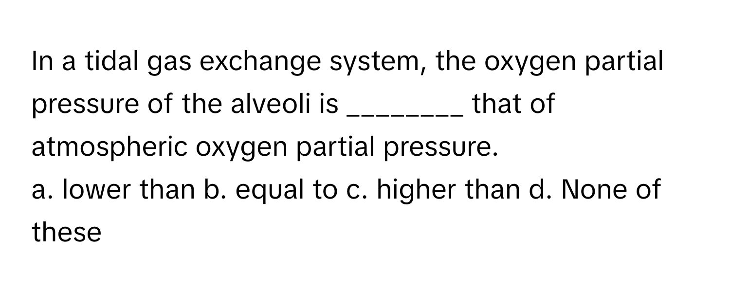 In a tidal gas exchange system, the oxygen partial pressure of the alveoli is ________ that of atmospheric oxygen partial pressure.

a. lower than b. equal to c. higher than d. None of these