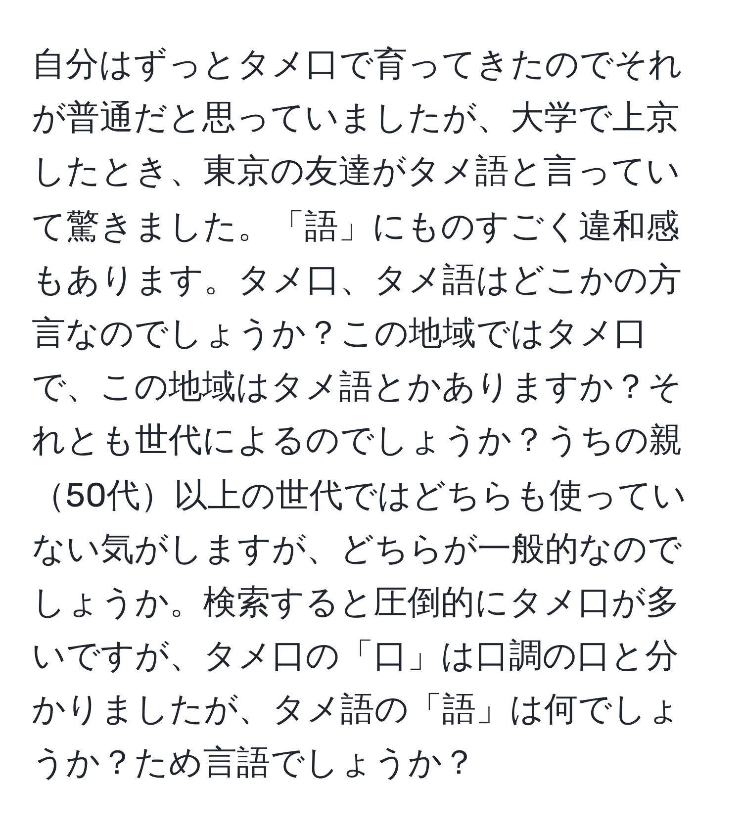 自分はずっとタメ口で育ってきたのでそれが普通だと思っていましたが、大学で上京したとき、東京の友達がタメ語と言っていて驚きました。「語」にものすごく違和感もあります。タメ口、タメ語はどこかの方言なのでしょうか？この地域ではタメ口で、この地域はタメ語とかありますか？それとも世代によるのでしょうか？うちの親50代以上の世代ではどちらも使っていない気がしますが、どちらが一般的なのでしょうか。検索すると圧倒的にタメ口が多いですが、タメ口の「口」は口調の口と分かりましたが、タメ語の「語」は何でしょうか？ため言語でしょうか？