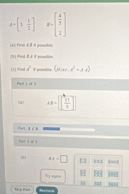 A=[3 1/2 ] B=beginbmatrix  4/5  2endbmatrix
(a) Find AB if possible. 
(b) Find BA if possible. 
(c) Find A^2 if possible. (Hint ; A^2=A· A)
Part 1 of 3 
(a) AB=beginbmatrix  17/5 endbmatrix
Part: 1 / 3 
Part 2 of 3 
(b) BA=□ □□ [□□□]
 □ /□  
Try again 
[R] RAA 
Skip Part Recheck