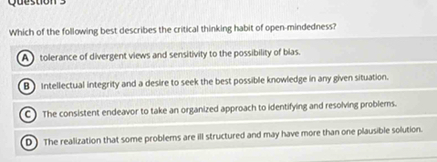 Which of the following best describes the critical thinking habit of open-mindedness?
A tolerance of divergent views and sensitivity to the possibility of bias.
B) Intellectual integrity and a desire to seek the best possible knowledge in any given situation.
C) The consistent endeavor to take an organized approach to identifying and resolving problems.
D The realization that some problems are ill structured and may have more than one plausible solution.