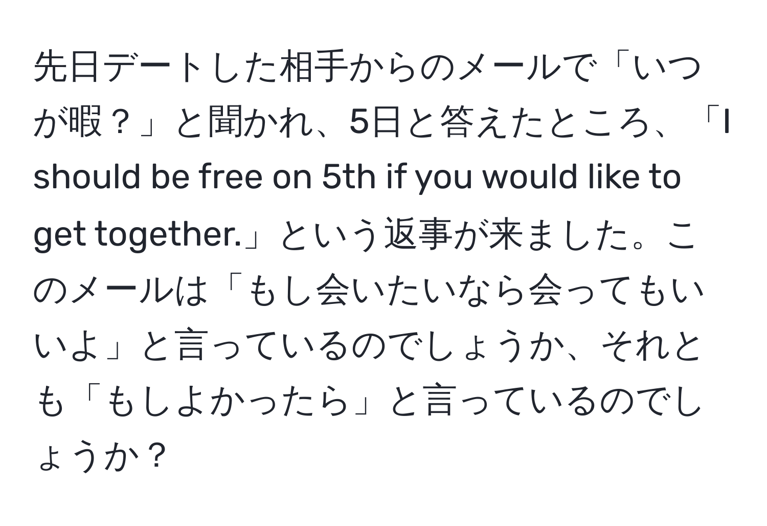 先日デートした相手からのメールで「いつが暇？」と聞かれ、5日と答えたところ、「I should be free on 5th if you would like to get together.」という返事が来ました。このメールは「もし会いたいなら会ってもいいよ」と言っているのでしょうか、それとも「もしよかったら」と言っているのでしょうか？