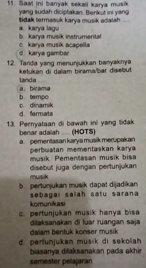 Saat ini banyak sekali karya musik
yang sudah diciptakan. Berikut ini yang
tidak termasuk karya musik adalah_
a karya lagu
b. karya musik instrumental
c. karya musik acapella
d karya gambar
12. Tanda yang menunjukkan banyaknya
ketukan di dalam birama/bar disebut
tanda
a birama
b.tempo
c dinamik
d fermata
13. Pernyataan di bawah ini yang tidak
benar adaiah ... (HOTS)
a pementasan karya musik merupakan
perbuatan mementaskan karya
musik Pementasan musik bisa
disebut juga dengan pertunjukan
musik
b pertunjukan musik dapat dijadikan
sebagai salah satu sarana
komunikasi
c. pertunjukan musik hanya bisa
dilaksanakan di luar ruangan saja
dalam bentuk konser musik
d. pertunjukan musik di sekolah
biasanya dilaksanakan pada akhir 
semester pelajaran