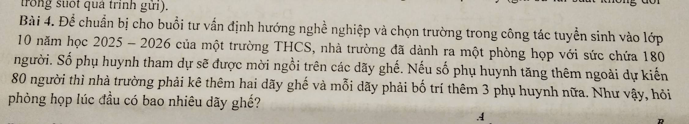 trong suốt quả trình gửi). 
Bài 4. Để chuẩn bị cho buổi tư vấn định hướng nghề nghiệp và chọn trường trong công tác tuyển sinh vào lớp
10 năm học 2025 - 2026 của một trường THCS, nhà trường đã dành ra một phòng họp với sức chứa 180
người. Số phụ huynh tham dự sẽ được mời ngồi trên các dãy ghế. Nếu số phụ huynh tăng thêm ngoài dự kiến
80 người thì nhà trường phải kê thêm hai dãy ghế và mỗi dãy phải bố trí thêm 3 phụ huynh nữa. Như vậy, hỏi 
phòng họp lúc đầu có bao nhiêu dãy ghế? 
A