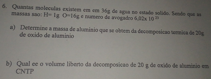 Quantas moleculas existem em em 36g de agua no estado solido. Sendo que as 
massas sao: H=1gO=16g e numero de avogadro 6,02* 10^(23)
a) Determine a massa de aluminio que se obtem da decomposicao termica de 20g
de oxido de aluminio 
b) Qual ee o volume liberto da decomposicao de 20 g de oxido de aluminio em 
CNTP