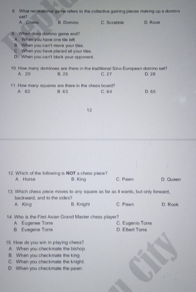 What recreational game refers to the collective gaming pieces making up a domino
set?
A.Chess B. Domino C. Scrabble D. Rook
9. When does domino game end?
A. When you have one tile left.
B. When you can't move your tiles
C. When you have placed all your tiles.
D. When you can't block your opponent
10. How many dominoes are there in the traditional Sino-European domino set?
A. 20 B. 25 C. 27 D. 28
11. How many squares are there in the chess board?
A. 62 B. 63 C. 64 D. 65
12
12. Which of the following is NOT a chess piece?
A. Horse B. King C. Pawn D. Queen
13. Which chess piece moves to any square as far as it wants, but only forward,
backward, and to the sides?
A. King B. Knight C. Pawn D. Rook
14 Who is the First Asian Grand Master chess player?
A. Eugenee Torre C. Eugenio Torre
B. Euegene Torre D. Elbert Torre
15. How do you win in playing chess?
A. When you checkmate the bishop.
B. When you checkmate the king.
C. When you checkmate the knight.
D. When you checkmate the pawn.
