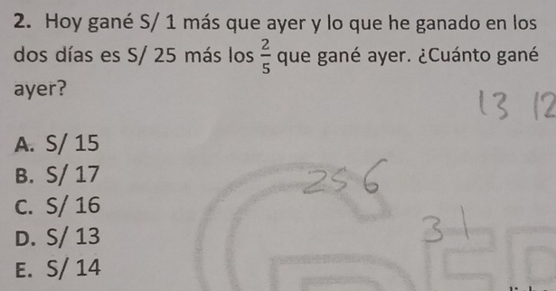 Hoy gané S/ 1 más que ayer y lo que he ganado en los
dos días es S/ 25 más los  2/5  que gané ayer. ¿Cuánto gané
ayer?
A. S/ 15
B. S/ 17
C. S/ 16
D. S/ 13
E. S/ 14