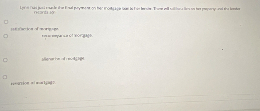 Lynn has just made the final payment on her mortgage loan to her lender. There will still be a lien on her property until the lender
records a(n)
satisfaction of mortgage.
reconveyance of mortgage.
alienation of mortgage.
reversion of mortgage.