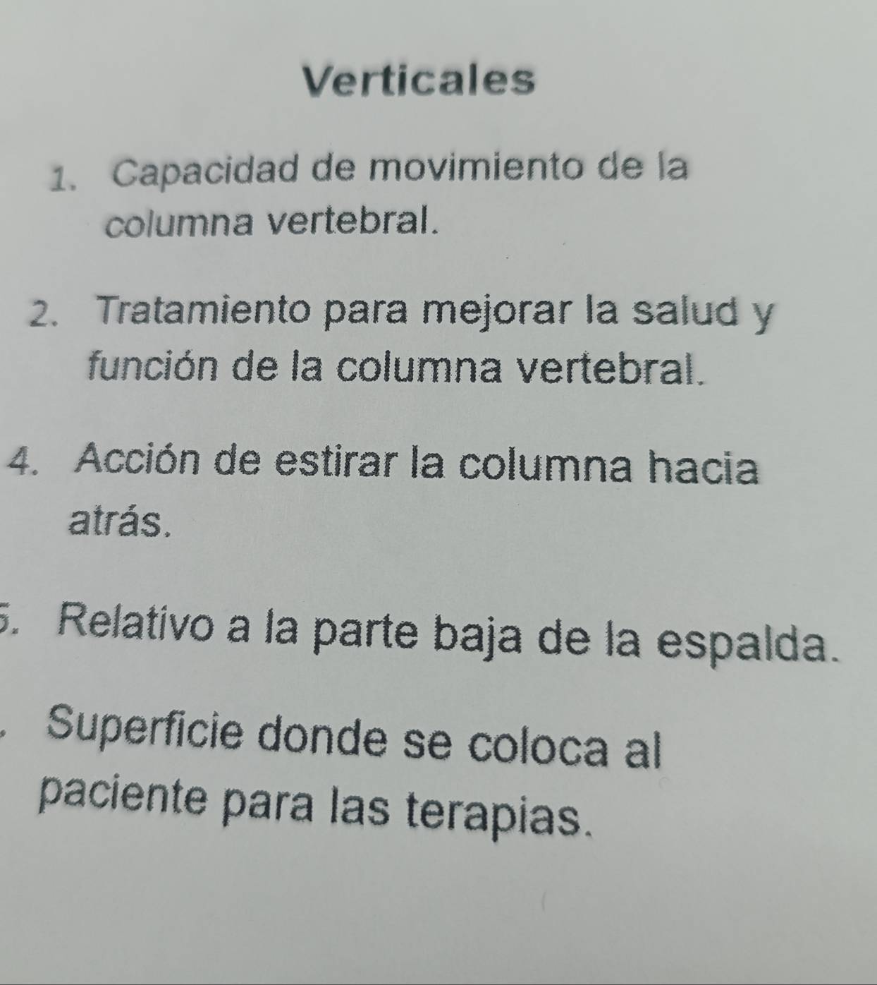 Verticales 
1. Capacidad de movimiento de la 
columna vertebral. 
2. Tratamiento para mejorar la salud y 
función de la columna vertebral. 
4. Acción de estirar la columna hacia 
atrás. 
. Relativo a la parte baja de la espalda. 
Superficie donde se coloca al 
paciente para las terapias.