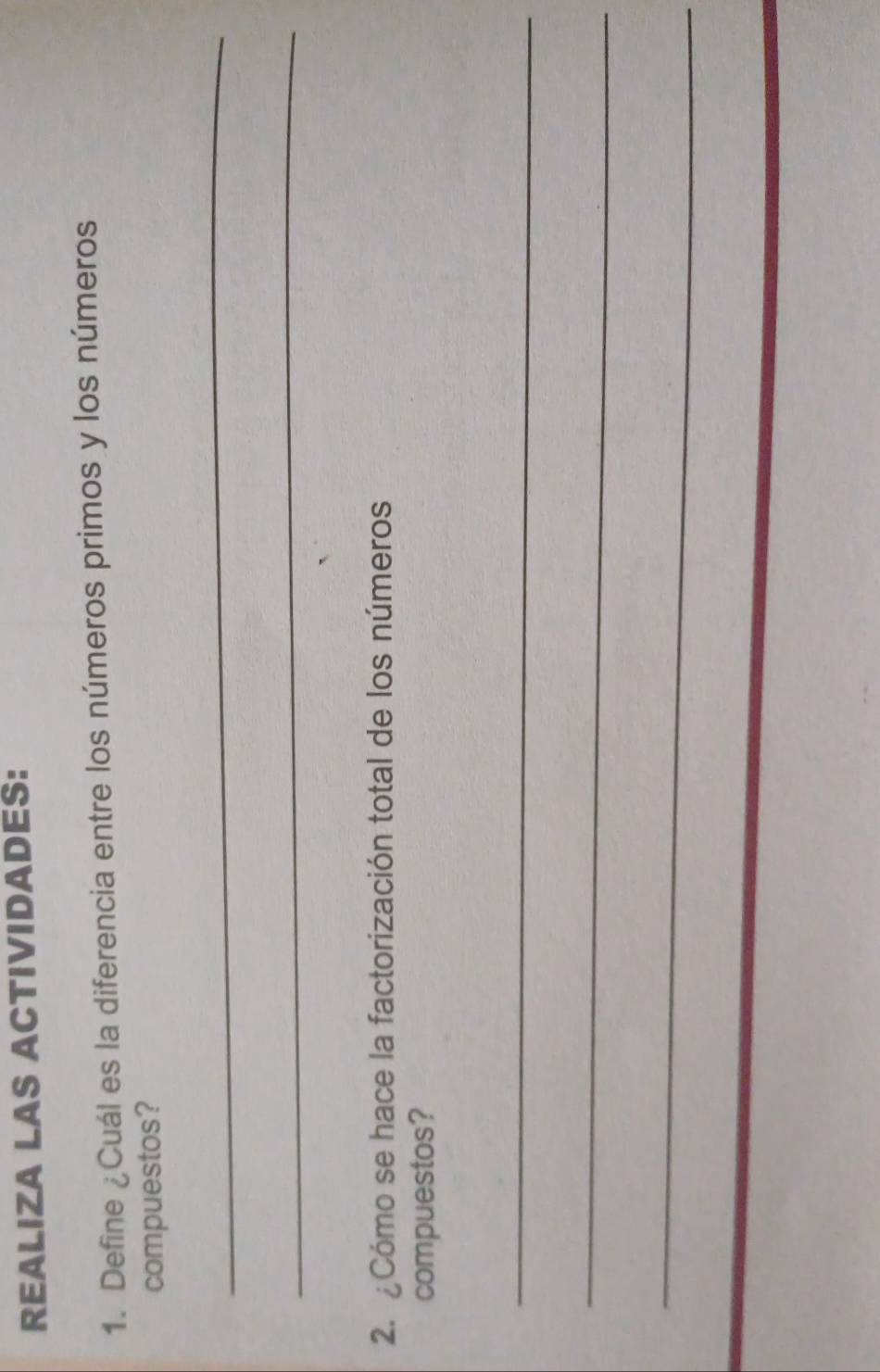 REALIZA LAS ACTIVIDADES: 
1. Define ¿Cuál es la diferencia entre los números primos y los números 
compuestos? 
_ 
_ 
2. ¿Cómo se hace la factorización total de los números 
compuestos? 
_ 
_ 
_