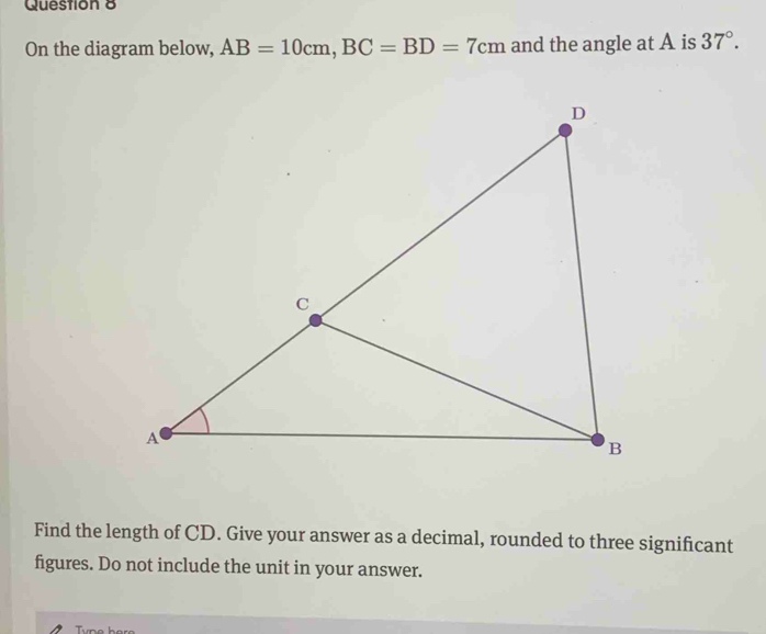 On the diagram below, AB=10cm, BC=BD=7cm and the angle at A is 37°. 
Find the length of CD. Give your answer as a decimal, rounded to three significant 
figures. Do not include the unit in your answer.