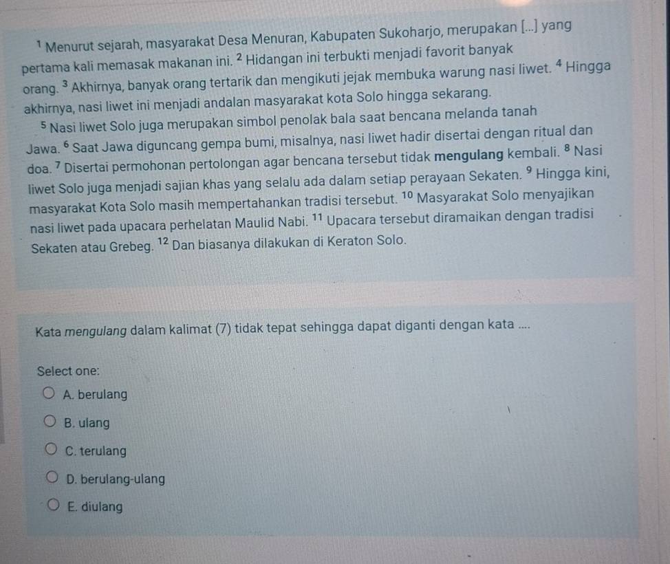 ¹ Menurut sejarah, masyarakat Desa Menuran, Kabupaten Sukoharjo, merupakan [...] yang
pertama kali memasak makanan ini. ^2 Hidangan ini terbukti menjadi favorit banyak
orang. ^3 Akhirnya, banyak orang tertarik dan mengikuti jejak membuka warung nasi liwet. ^4 Hingga
akhirnya, nasi liwet ini menjadi andalan masyarakat kota Solo hingga sekarang.
§ Nasi liwet Solo juga merupakan simbol penolak bala saat bencana melanda tanah
Jawa. • Saat Jawa diguncang gempa bumi, misalnya, nasi liwet hadir disertai dengan ritual dan
doa. 7 Disertai permohonan pertolongan agar bencana tersebut tidak mengulang kembali. 8 Nasi
liwet Solo juga menjadi sajian khas yang selalu ada dalam setiap perayaan Sekaten. 9 Hingga kini,
masyarakat Kota Solo masih mempertahankan tradisi tersebut. 10 Masyarakat Solo menyajikan
nasi liwet pada upacara perhelatan Maulid Nabi. 11 Upacara tersebut diramaikan dengan tradisi
Sekaten atau Grebeg. 12 Dan biasanya dilakukan di Keraton Solo.
Kata mengulang dalam kalimat (7) tidak tepat sehingga dapat diganti dengan kata ....
Select one:
A. berulang
B. ulang
C. terulang
D. berulang-ulang
E. diulang