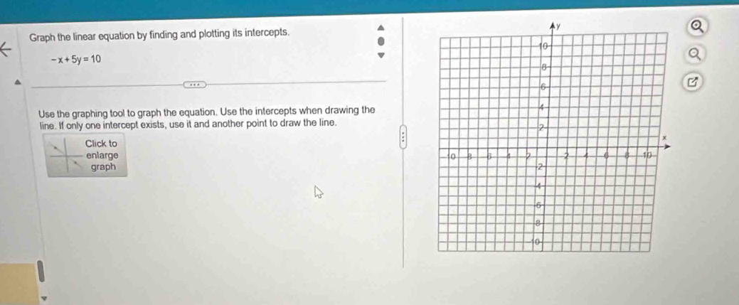 Graph the linear equation by finding and plotting its intercepts.
-x+5y=10
B 
Use the graphing tool to graph the equation. Use the intercepts when drawing the 
line. If only one intercept exists, use it and another point to draw the line. 
Click to 
enlarge 
graph