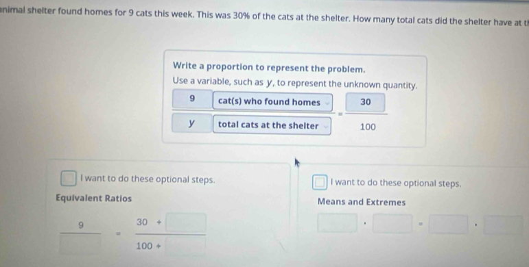 animal shelter found homes for 9 cats this week. This was 30% of the cats at the shelter. How many total cats did the shelter have at t 
Write a proportion to represent the problem. 
Use a variable, such as y, to represent the unknown quantity.
9 cat(s) who found homes
y total cats at the shelter = □ 30/100 
l want to do these optional steps. □ I want to do these optional steps. 
Equivalent Ratios Means and Extremes
 9/□  = (30+□ )/100+□  
□ · □ =□ · □