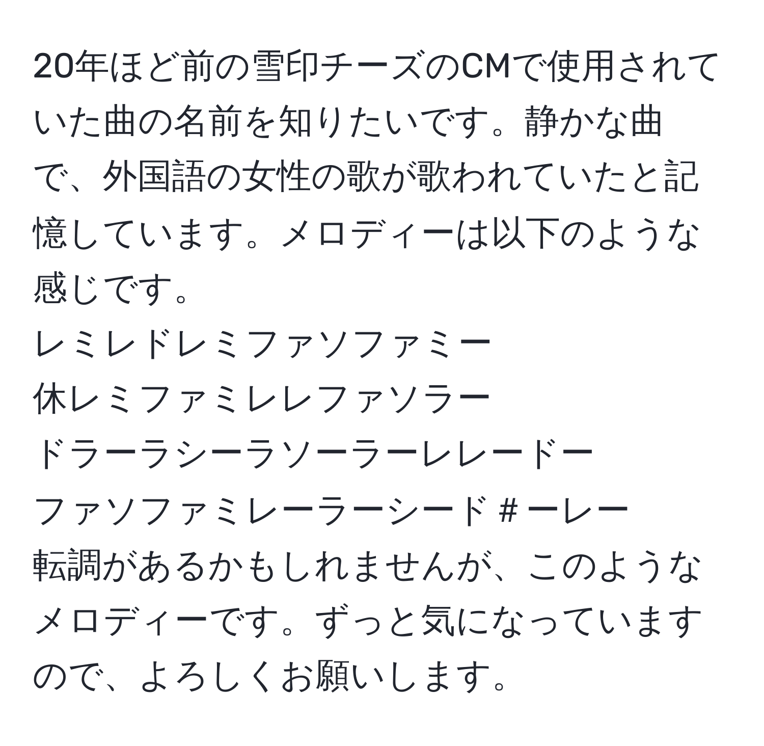 20年ほど前の雪印チーズのCMで使用されていた曲の名前を知りたいです。静かな曲で、外国語の女性の歌が歌われていたと記憶しています。メロディーは以下のような感じです。  
レミレドレミファソファミー  
休レミファミレレファソラー  
ドラーラシーラソーラーレレードー  
ファソファミレーラーシード＃ーレー  
転調があるかもしれませんが、このようなメロディーです。ずっと気になっていますので、よろしくお願いします。