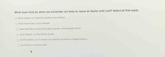 What does God do when we surrender our lives to Jesus as Savior and Lord? Select all that apply.
God makes us instantly perfect and sinless.
God reconciles us to himself.
God liberates us from the guilt, power, and penalty of sin.
God adopts us into God's family.
God enables us to realize our identity as divine image bearers.
God gives us eternal life.