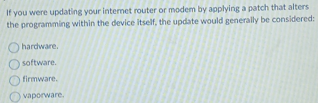 If you were updating your internet router or modem by applying a patch that alters
the programming within the device itself, the update would generally be considered:
hardware.
software.
firmware.
vaporware.