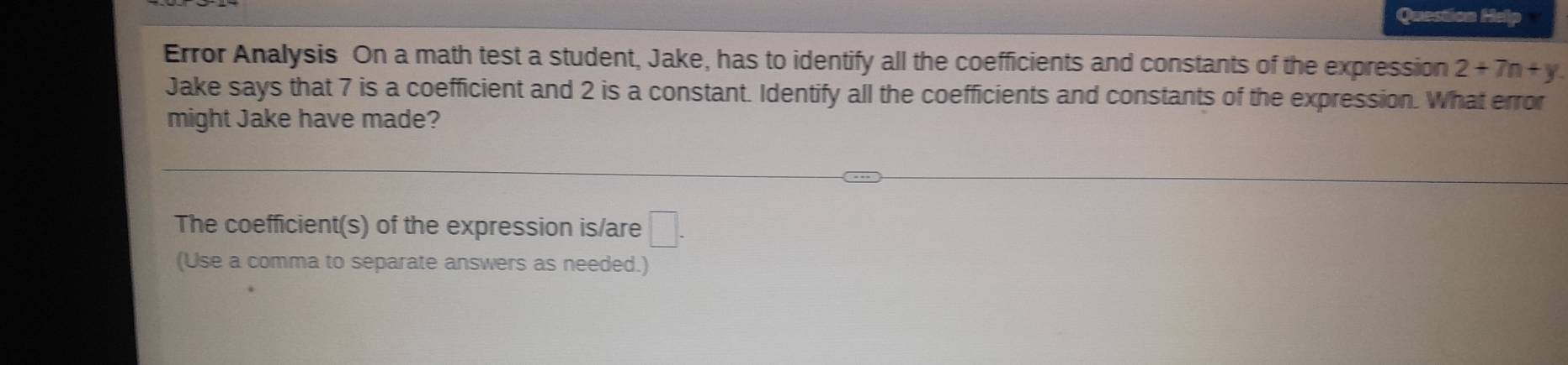 Question He 
Error Analysis On a math test a student, Jake, has to identify all the coefficients and constants of the expression 2+7n+y. 
Jake says that 7 is a coefficient and 2 is a constant. Identify all the coefficients and constants of the expression. What error 
might Jake have made? 
The coefficient(s) of the expression is/are □. 
(Use a comma to separate answers as needed.)