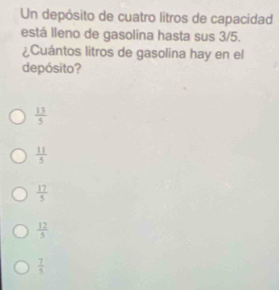 Un depósito de cuatro litros de capacidad
está lleno de gasolina hasta sus 3/5.
¿Cuántos litros de gasolina hay en el
depósito?
 13/5 
 11/5 
 17/5 
 12/5 
 7/5 