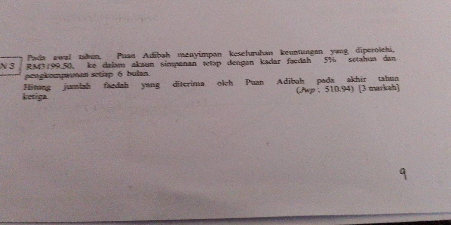 Pada awal tahun, Puan Adibah menyimpan keseluruhan keuntungan yang dipcrolehi, 
N 3 RM3199.50, ke dalam akaun simpanan tetap dengan kadar faedah 5% setahun dan 
pengkompaunan setiap 6 bulan. 
Hitung jumlah faedah yang diterima olch Puan Adibah pada akhir tahun 
ketiga (Aup : 510.94) [3 markah]