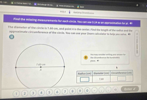 ._. A Farmer Math 7 (3 ▲ MoCudsugh 5th Ha ▲ Hase Amancan 156 Er 
M3SL4 Applying Cncumference 
Find the missing measurements for each circle. You can use 3.14 as an approximation for pi. 4 
The diameter of the circle is 7.60 cm, and point A is the center. Find the length of the radius and the 
approximate circumference of the circle. You can use your Zearn calculator to help you solve. “ . 
You may consider writing your anower for 
the circumference the hundred ths 
place. 4
Radius (cm) Diameter (cm) Circumference (cm)
7.60
1 2 3 4 5 6 7 8 9 0 . . a Enter