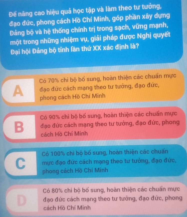 Để nâng cao hiệu quả học tập và làm theo tư tưởng,
đạo đức, phong cách Hồ Chí Minh, góp phần xây dựng
Đảng bộ và hệ thống chính trị trong sạch, vững mạnh,
một trong những nhiệm vụ, giải pháp được Nghị quyết
Đại hội Đảng bộ tỉnh lần thứ XX xác định là?
Có 70% chi bộ bổ sung, hoàn thiện các chuẩn mực
A đạo đức cách mạng theo tư tưởng, đạo đức,
phong cách Hồ Chí Minh
Có 90% chi bộ bổ sung, hoàn thiện các chuẩn mực
B đạo đức cách mạng theo tư tưởng, đạo đức, phong
cách Hồ Chí Minh
Có 100% chi bộ bổ sung, hoàn thiện các chuẩn
C mực đạo đức cách mạng theo tư tưởng, đạo đức,
phong cách Hồ Chí Minh
Có 80% chi bộ bổ sung, hoàn thiện các chuẩn mực
D đạo đức cách mạng theo tư tưởng, đạo đức, phong
cách Hồ Chí Minh