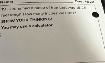 Name: _Due: 11/22 
19. Jeena had a piece of trim that was 15.25
feet long? How many inches was this? 
SHOW YOUR THINKING! 
You may use a calculator.