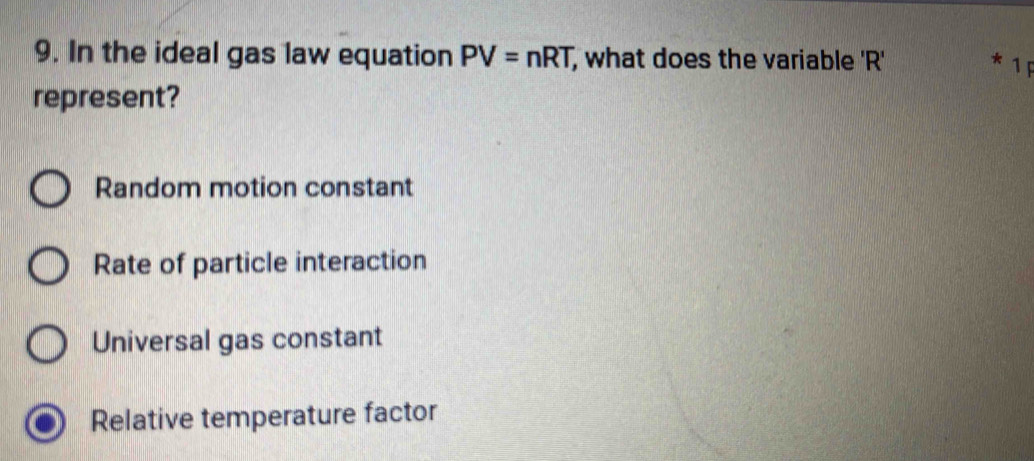 In the ideal gas law equation PV=nRT, , what does the variable ' R' * 1F
represent?
Random motion constant
Rate of particle interaction
Universal gas constant
Relative temperature factor