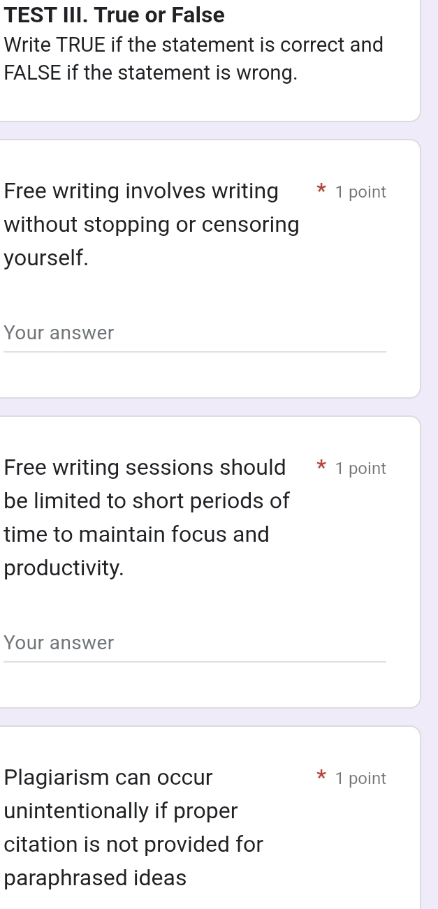 TEST III. True or False 
Write TRUE if the statement is correct and 
FALSE if the statement is wrong. 
Free writing involves writing 1 point 
without stopping or censoring 
yourself. 
Your answer 
Free writing sessions should 1 point 
be limited to short periods of 
time to maintain focus and 
productivity. 
Your answer 
Plagiarism can occur 1 point 
unintentionally if proper 
citation is not provided for 
paraphrased ideas