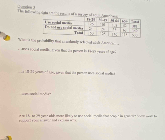 The following data are the results o 
What is the probability that a randomly selected adult American….. 
…uses social media, given that the person is 18-29 years of age? 
...is 18-29 years of age, given that the person uses social media? 
...uses social media? 
Are 18 - to 29-year -olds more likely to use social media that people in general? Show work to 
support your answer and explain why.