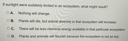 If sunlight were suddenly limited in an ecosystem, what might result?
A. Nothing will change.
B. Plants will die, but animal diversity in that ecosystem will increase.
C. There will be less chemical energy available in that particular ecosystem.
D. Plants and animals will flourish because the ecosystem is not so hot.