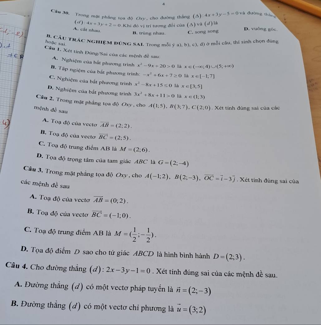 Cầu 30. Trong mặt phẳng tọa độ Oxy, cho đường thẳng (Δ): 4x+3y-5=0vt đường tháng
(d): 4x+3y+2=0.Khi đó vị trí tương đối của (Δ) và (d) là
A. cắt nhau.
B. trùng nhau. C. song song
D. vuông góc.
B. CÂU TRÁC NGHIỆM ĐÚNG SAI. Trong mỗi ý a), b), c), d) ở mỗi câu, thí sinh chọn đúng
hoặc sai.
Câu 1. Xét tính Đúng/Sai của các mệnh đề sau:
A. Nghiệm của bắt phương trình x^2-9x+20>0 là x∈ (-∈fty ;4)∪ (5;+∈fty )
B. Tập ngiệm của bất phương trình: -x^2+6x+7≥ 0 là x∈ [-1;7]
C. Nghiệm của bất phương trình x^2-8x+15≤ 0 là x∈ [3;5]
D. Nghiệm của bất phương trình 3x^2+8x+11>0 là x∈ (1;3)
Câu 2. Trong mặt phẳng tọa độ Oxy, cho A(1;5),B(3;7),C(2;0) Xét tính đúng sai của các
mệnh đề sau
A. Toạ độ của vectơ vector AB=(2;2).
B. Toạ độ của vectơ vector BC=(2;5).
C. Toạ độ trung điểm AB là M=(2;6).
D. Tọa độ trọng tâm của tam giác ABC là G=(2;-4)
Câu 3. Trong mặt phẳng tọa độ Oxy , cho A(-1;2),B(2;-3),vector OC=vector i-3vector j Xét tính đúng sai của
các mệnh đề sau
A. Toạ độ của vectơ vector AB=(0;2).
B. Toạ độ của vectơ vector BC=(-1;0).
C. Toạ độ trung điểm AB là M=( 1/2 ;- 1/2 ).
D. Tọa độ điểm D sao cho tứ giác ABCD là hình bình hành D=(2;3).
Câu 4. Cho đường thẳng (d): 2x-3y-1=0. Xét tính đúng sai của các mệnh đề sau.
A. Đường thắng (d) có một vectơ pháp tuyến là vector n=(2;-3)
B. Đường thắng (d) có một vectơ chỉ phương là vector u=(3;2)