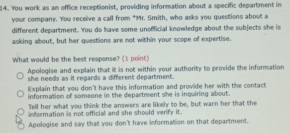 You work as an office receptionist, providing information about a specific department in
your company. You receive a call from *Mr. Smith, who asks you questions about a
different department. You do have some unofficial knowledge about the subjects she is
asking about, but her questions are not within your scope of expertise.
What would be the best response? (1 point)
Apologise and explain that it is not within your authority to provide the information
she needs as it regards a different department.
Explain that you don’t have this information and provide her with the contact
information of someone in the department she is inquiring about.
Tell her what you think the answers are likely to be, but warn her that the
information is not official and she should verify it.
Apologise and say that you don’t have information on that department.