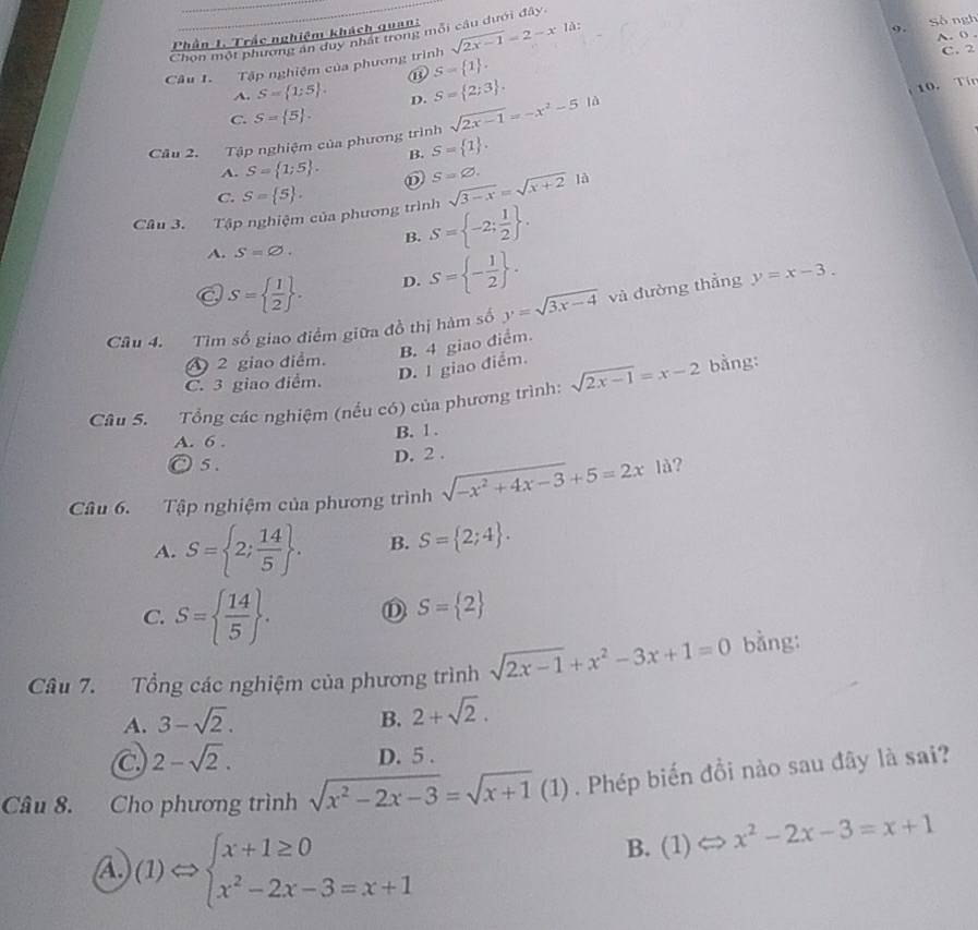 Phần 1. Trắc nghiệm khách quan:
9.
Chọn một phương an duy nhấ trong mỗi câu dưới đây.
Câu 1. Tập nghiệm của phương trình sqrt(2x-1)=2-x1d: Số ngh A. 0 . C. 2
⑬ S= 1 .
A. S= 1:5 . D. S= 2;3 .
10. Tín
C. S= 5 .
Câu 2. Tập nghiệm của phương trình sqrt(2x-1)=-x^2-5ld
B. S= 1 .
A. S= 1;5 . S=varnothing .
C. S= 5 . sqrt(3-x)=sqrt(x+2) là
Câu 3. Tập nghiệm của phương trình S= -2; 1/2  .
B.
A. S=varnothing .
C S=  1/2  . D. S= - 1/2  .
Câu 4. Tìm số giao điểm giữa đồ thị hàm số y=sqrt(3x-4) và đường thẳng y=x-3.
2 giao diểm.
C. 3 giao điểm.
D. 1 giao điểm. B. 4 giao điểm.
Câu 5. Tổng các nghiệm (nếu có) của phương trình: sqrt(2x-1)=x-2 bằng:
A. 6 .
B. 1 .
◎ 5. D. 2 .
Câu 6. Tập nghiệm của phương trình sqrt(-x^2+4x-3)+5=2xli ?
A. S= 2; 14/5  . B. S= 2;4 .
C. S=  14/5  . D S= 2
Câu 7. Tổng các nghiệm của phương trình sqrt(2x-1)+x^2-3x+1=0 bằng:
A. 3-sqrt(2). B. 2+sqrt(2).
C 2-sqrt(2).
D. 5 .
Câu 8. Cho phương trình sqrt(x^2-2x-3)=sqrt(x+1)(1). Phép biến đồi nào sau đây là sai?
A (1)Leftrightarrow beginarrayl x+1≥ 0 x^2-2x-3=x+1endarray.
B. (1) x^2-2x-3=x+1