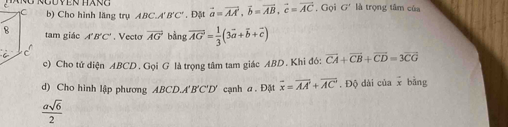 Ng Nguyền hàng G' là trọng tâm của 
b) Cho hình lăng trụ ABC. A'B'C'. Đặt vector a=vector AA', vector b=vector AB, vector c=vector AC. Gọi 
tam giác A'B'C'. Vectơ vector AG' bằng vector AG'= 1/3 (3vector a+vector b+vector c)
c) Cho tứ diện ABCD. Gọi G là trọng tâm tam giác ABD. Khi đó: vector CA+vector CB+vector CD=3vector CG
d) Cho hình lập phương ABCD. A'B'C'D' cạnh a. Đặt vector x=vector AA'+vector AC'. Độ dài của vector x bằng
 asqrt(6)/2 