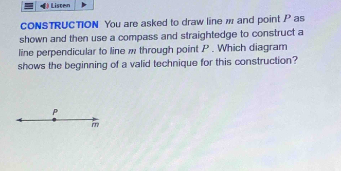 Listen 
CONSTRUCTION You are asked to draw line m and point P as 
shown and then use a compass and straightedge to construct a 
line perpendicular to line m through point P. Which diagram 
shows the beginning of a valid technique for this construction?
P
m