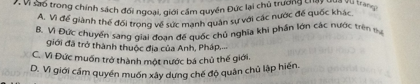 Vì sao trong chính sách đối ngoại, giới cầm quyền Đức lại chủ trương chạy qua vụ trang
A. Vì để giành thế đối trọng về sức mạnh quân sự với các nước đế quốc khác.
B. Vì Đức chuyển sang giai đoạn đế quốc chủ nghĩa khi phần lớn các nước trên thể
giới đã trở thành thuộc địa của Anh, Pháp,...
C. Vì Đức muốn trở thành một nước bá chủ thế giới.
D. Vì giới cầm quyền muốn xây dựng chế độ quân chủ lập hiến.