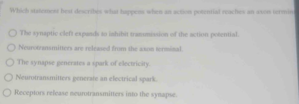 Which statement best describes what happens when an action potential reaches an axon termin
The synaptic cleft expands to inhibit transmission of the action potential.
Neurotransmitters are released from the axon terminal.
The synapse generates a spark of electricity.
Neurotransmitters generate an electrical spark.
Receptors release neurotransmitters into the synapse.