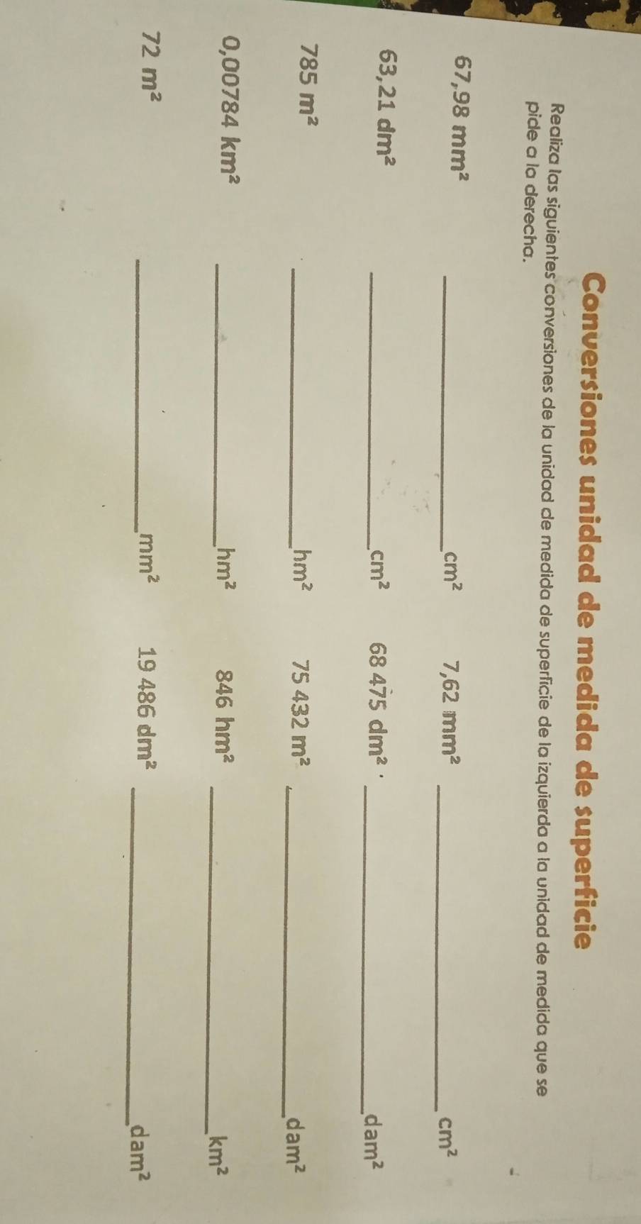 Conversiones unidad de medida de superficie 
Realiza las siguientes conversiones de la unidad de medida de superficie de la izquierda a la unidad de medida que se 
pide a la derecha.
67,98mm^2
_ cm^2 7,62mm^2 _
cm^2
63,21dm^2
_ cm^2 68475dm^2
_ dam^2
785m^2
_ hm^2 75432m^2 _
dam^2
_ 0,00784km^2
hm^2
846hm^2 _
km^2
72m^2
_ mm^2 19486dm^2 _
dam^2