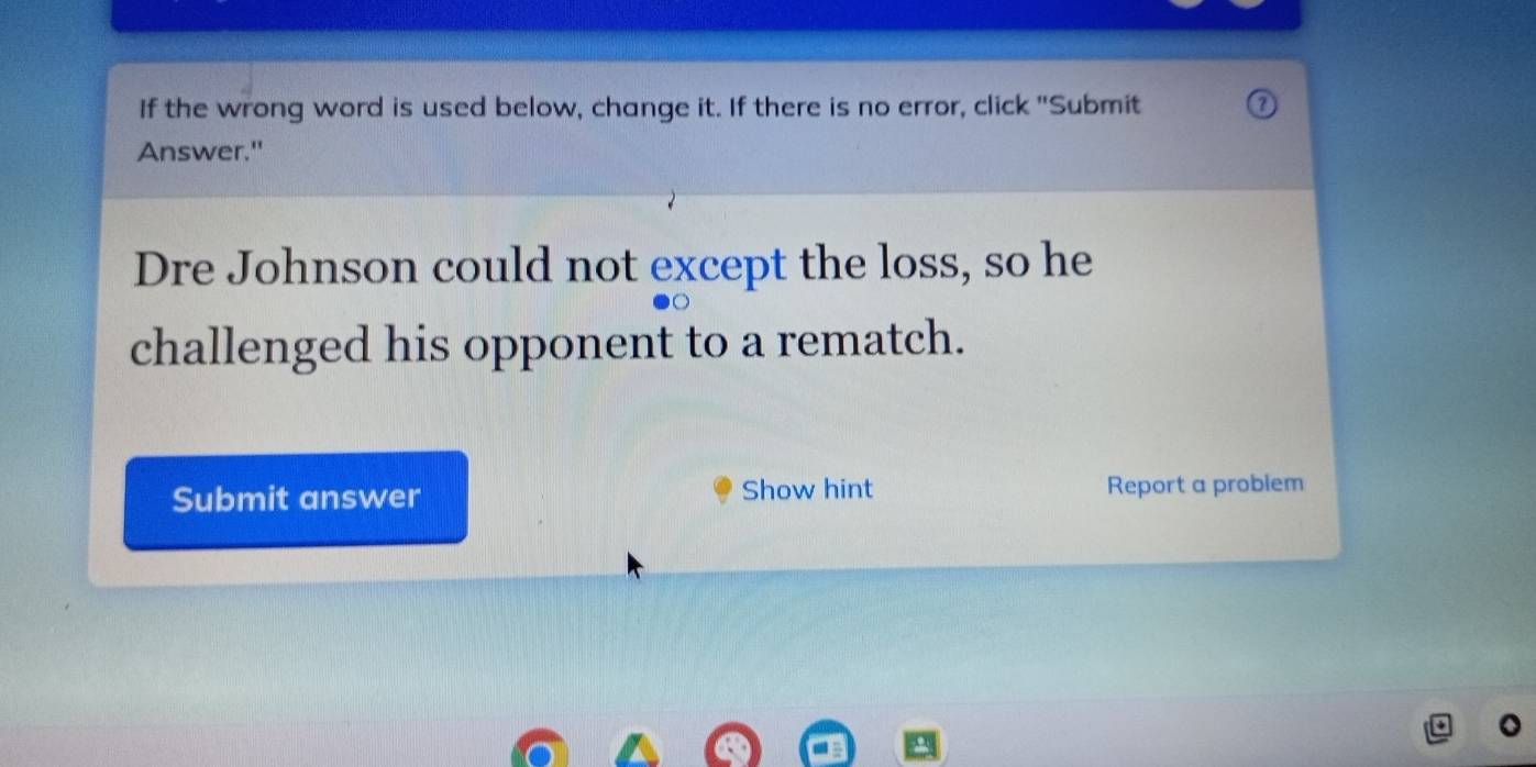 If the wrong word is used below, change it. If there is no error, click "Submit 
Answer." 
Dre Johnson could not except the loss, so he 
challenged his opponent to a rematch. 
Submit answer Show hint Report a problem