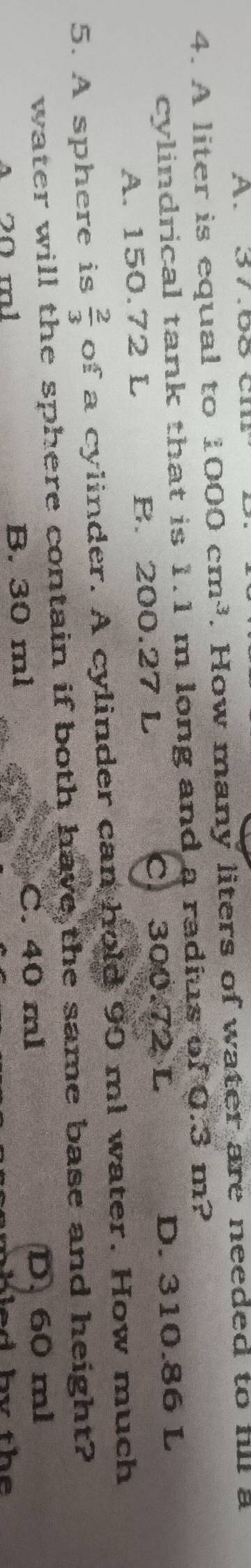 A. 37.68 cm
4. A liter is equal to 1000cm^3. How many liters of water are needed to hll a
cylindrical tank that is 1.1 m long and a radius of 0.3 m?
A. 150.72 L B. 200.27 L C 300.72 L D. 310.86 L
5. A sphere is  2/3  of a cylinder. A cylinder can hold 90 ml water. How much
water will the sphere contain if both have the same base and height?
A 20 m l B. 30 ml C. 40 ml
D. 60 ml