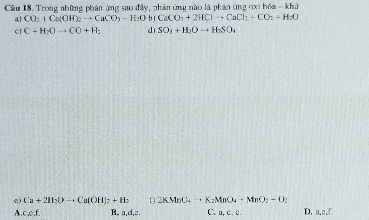 Trong những phản ứng sau đây, phản ứng nào là phản ứng oxi hóa - khử
a) CO_2+Ca(OH)_2to CaCO_3+H_2Ob)CaCO_3+2HClto CaCl_2+CO_2+H_2O
c) C+H_2Oto CO+H_2 d) SO_3+H_2Oto H_2SO_4
e) Ca+2H_2Oto Ca(OH)_2+H_2 f) 2KMnO_4to K_2MnO_4+MnO_2+O_2
A. c, c,f. B. a, d, c. C. a, c, c. D. a, c, f.