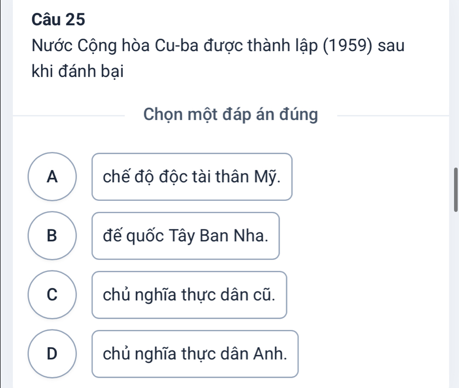 Nước Cộng hòa Cu-ba được thành lập (1959) sau
khi đánh bại
Chọn một đáp án đúng
A chế độ độc tài thân Mỹ.
B đế quốc Tây Ban Nha.
C chủ nghĩa thực dân cũ.
D chủ nghĩa thực dân Anh.