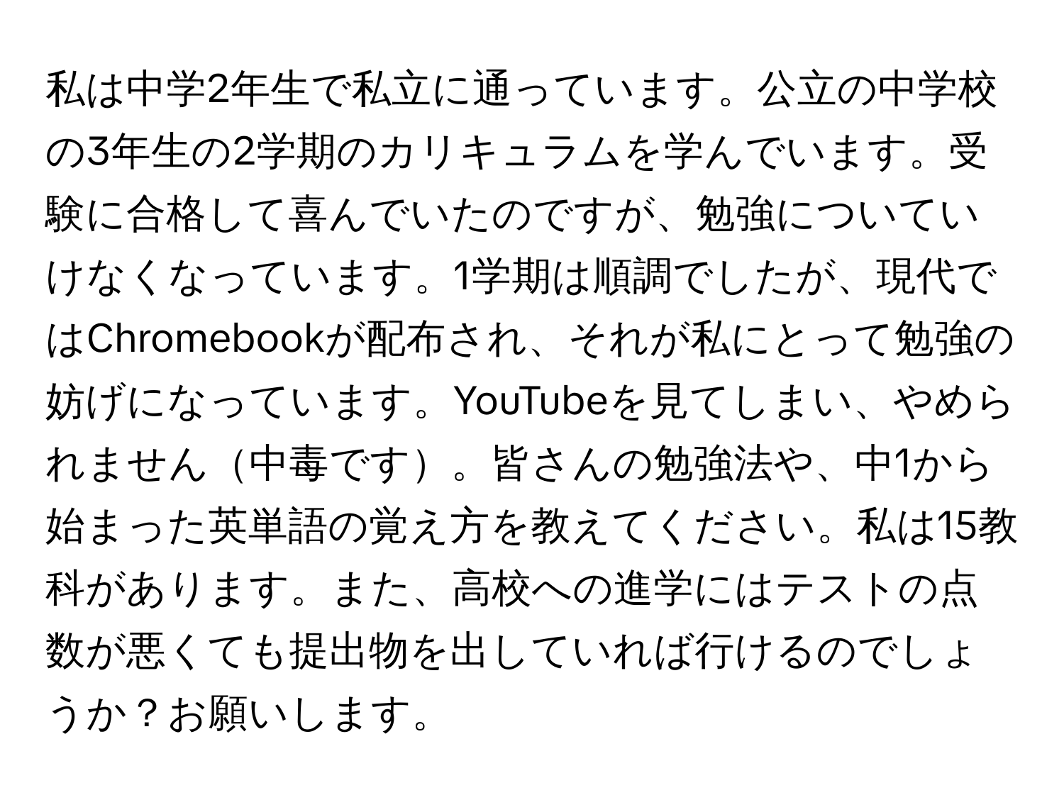 私は中学2年生で私立に通っています。公立の中学校の3年生の2学期のカリキュラムを学んでいます。受験に合格して喜んでいたのですが、勉強についていけなくなっています。1学期は順調でしたが、現代ではChromebookが配布され、それが私にとって勉強の妨げになっています。YouTubeを見てしまい、やめられません中毒です。皆さんの勉強法や、中1から始まった英単語の覚え方を教えてください。私は15教科があります。また、高校への進学にはテストの点数が悪くても提出物を出していれば行けるのでしょうか？お願いします。