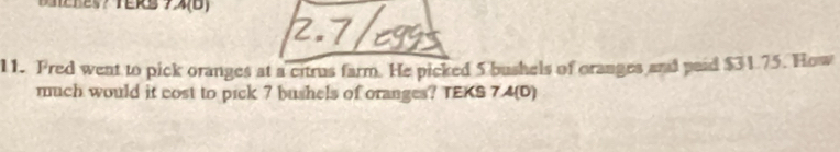 A(0) 
11. Fred went to pick oranges at a citrus farm. He picked 5 bushels of oranges and paid $31.75. How 
much would it cost to pick 7 bushels of oranges? TEKS 7. A(D)