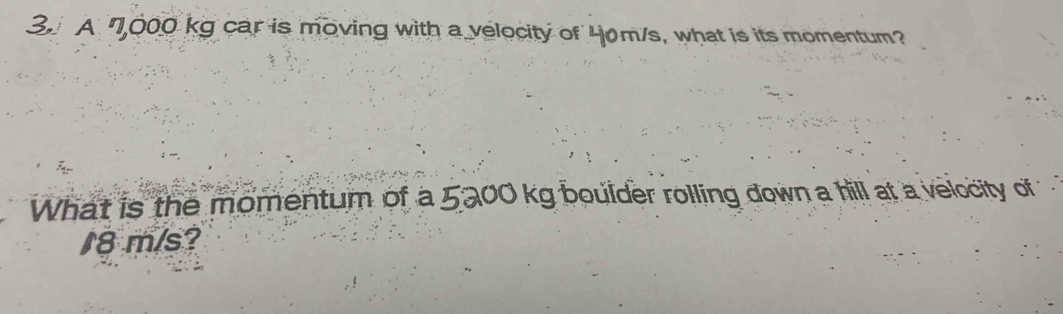 A 7,000 kg car is moving with a velocity of 40m/s, what is its momentum? 
What is the momentum of a 5200 kg boulder rolling down a hill at a velocity of
18 m/s?